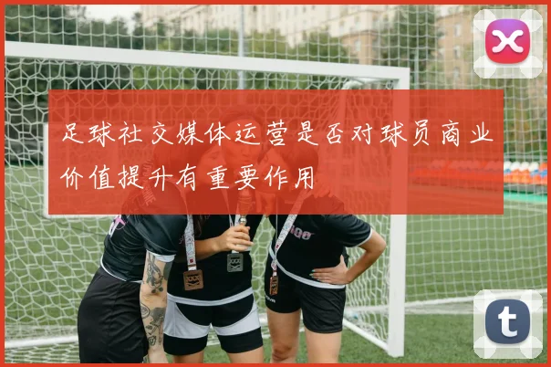 足球社交媒体运营是否对球员商业价值提升有重要作用