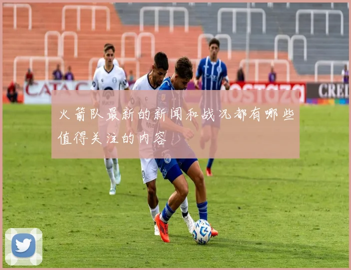 火箭队最新的新闻和战况都有哪些值得关注的内容