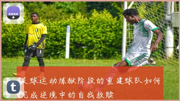 足球运动炼狱阶段的重建球队如何完成逆境中的自我救赎